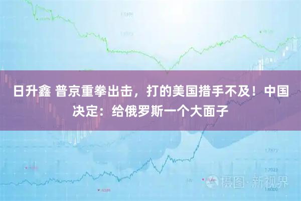 日升鑫 普京重拳出击，打的美国措手不及！中国决定：给俄罗斯一个大面子