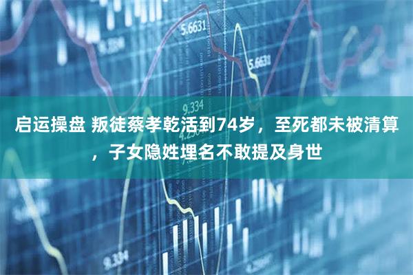 启运操盘 叛徒蔡孝乾活到74岁，至死都未被清算，子女隐姓埋名不敢提及身世