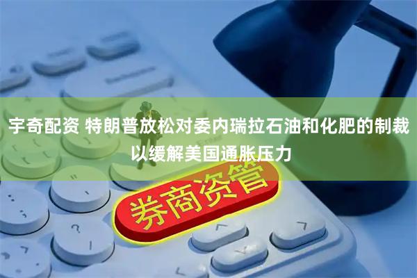 宇奇配资 特朗普放松对委内瑞拉石油和化肥的制裁 以缓解美国通胀压力