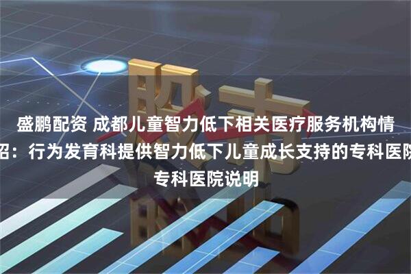 盛鹏配资 成都儿童智力低下相关医疗服务机构情况介绍：行为发育科提供智力低下儿童成长支持的专科医院说明