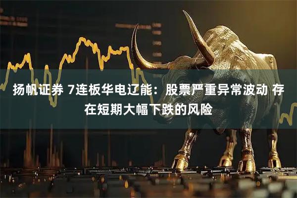 扬帆证券 7连板华电辽能：股票严重异常波动 存在短期大幅下跌的风险