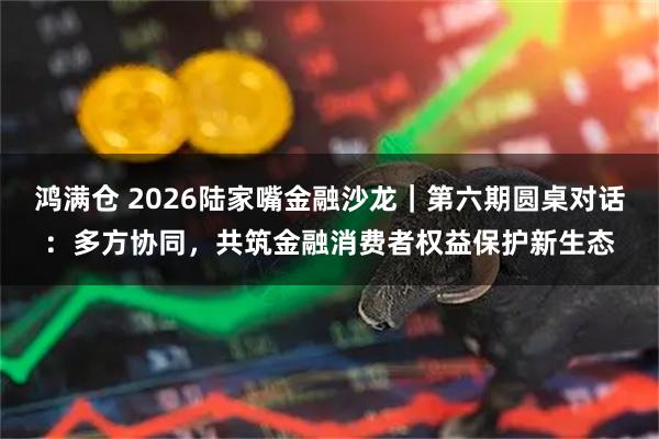 鸿满仓 2026陆家嘴金融沙龙｜第六期圆桌对话：多方协同，共筑金融消费者权益保护新生态