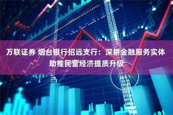 万联证券 烟台银行招远支行：深耕金融服务实体 助推民营经济提质升级