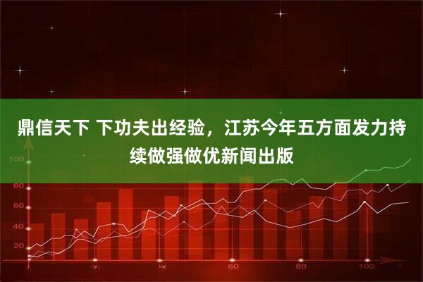 鼎信天下 下功夫出经验，江苏今年五方面发力持续做强做优新闻出版