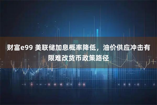 财富e99 美联储加息概率降低，油价供应冲击有限难改货币政策路径