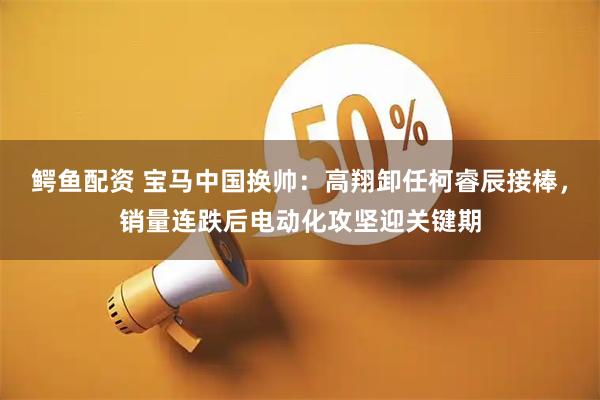 鳄鱼配资 宝马中国换帅：高翔卸任柯睿辰接棒，销量连跌后电动化攻坚迎关键期