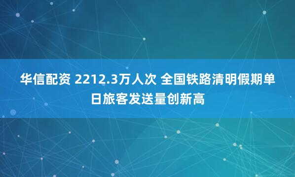 华信配资 2212.3万人次 全国铁路清明假期单日旅客发送量创新高