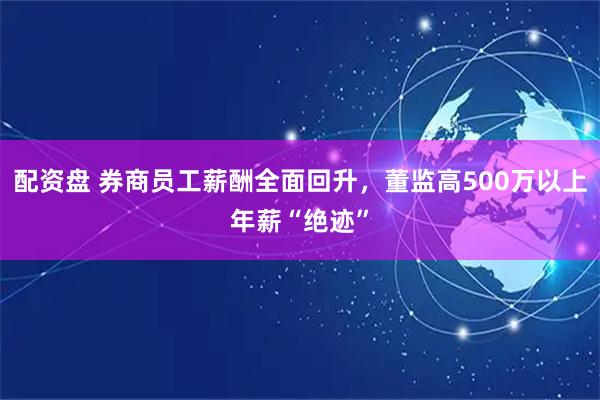 配资盘 券商员工薪酬全面回升，董监高500万以上年薪“绝迹”