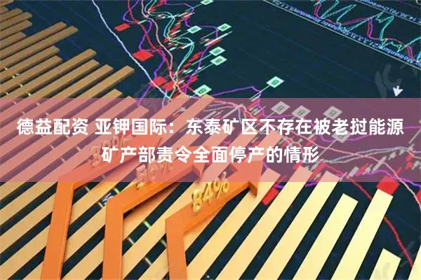 德益配资 亚钾国际：东泰矿区不存在被老挝能源矿产部责令全面停产的情形