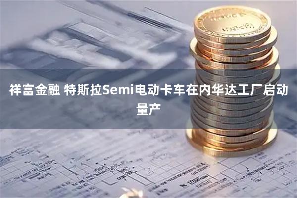 祥富金融 特斯拉Semi电动卡车在内华达工厂启动量产
