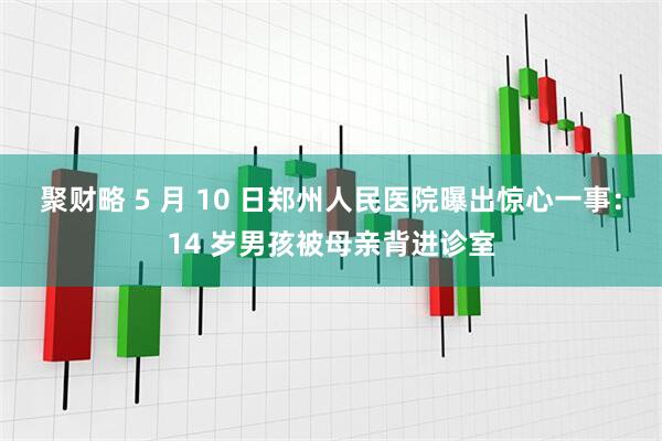 聚财略 5 月 10 日郑州人民医院曝出惊心一事：14 岁男孩被母亲背进诊室