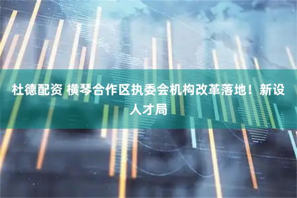 杜德配资 横琴合作区执委会机构改革落地！新设人才局