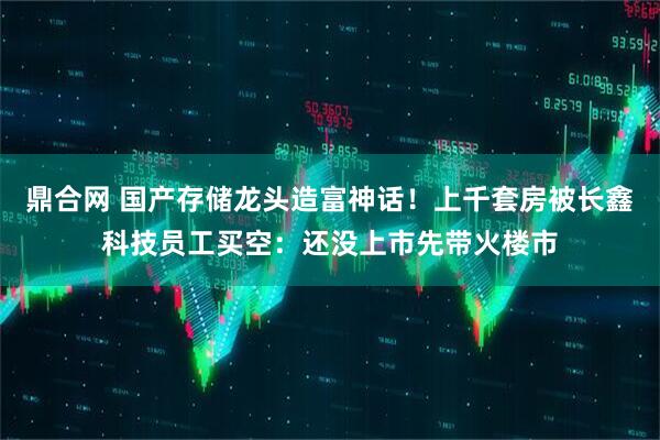 鼎合网 国产存储龙头造富神话！上千套房被长鑫科技员工买空：还没上市先带火楼市