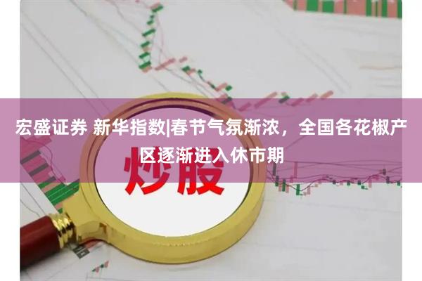 宏盛证券 新华指数|春节气氛渐浓，全国各花椒产区逐渐进入休市期