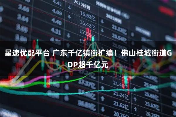 星速优配平台 广东千亿镇街扩编！佛山桂城街道GDP超千亿元