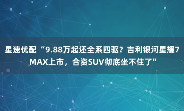 星速优配 “9.88万起还全系四驱？吉利银河星耀7 MAX上市，合资SUV彻底坐不住了”