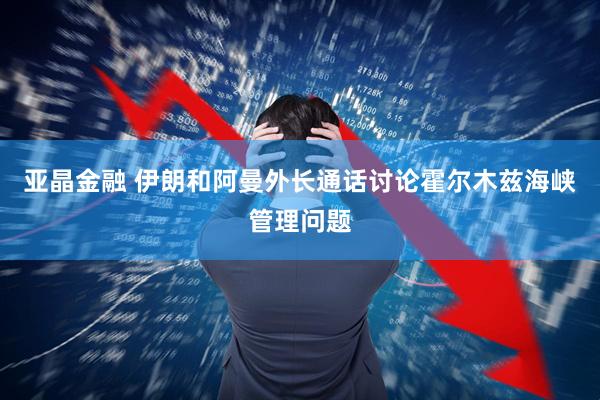 亚晶金融 伊朗和阿曼外长通话讨论霍尔木兹海峡管理问题