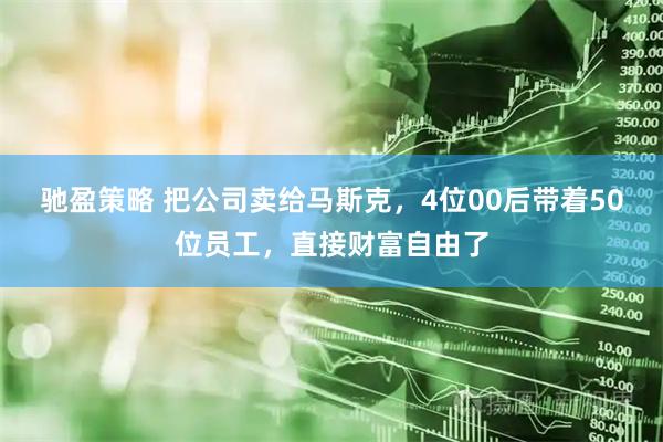 驰盈策略 把公司卖给马斯克，4位00后带着50位员工，直接财富自由了
