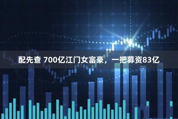 配先查 700亿江门女富豪，一把募资83亿