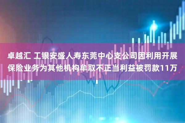 卓越汇 工银安盛人寿东莞中心支公司因利用开展保险业务为其他机构牟取不正当利益被罚款11万