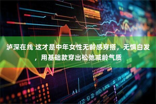 泸深在线 这才是中年女性无龄感穿搭，无惧白发，用基础款穿出松弛减龄气质