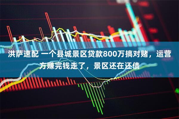 洪萨速配 一个县城景区贷款800万搞对赌，运营方赚完钱走了，景区还在还债
