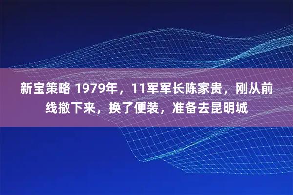 新宝策略 1979年，11军军长陈家贵，刚从前线撤下来，换了便装，准备去昆明城