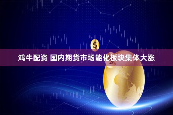 鸿牛配资 国内期货市场能化板块集体大涨