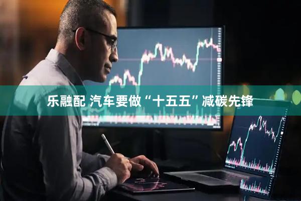 乐融配 汽车要做“十五五”减碳先锋