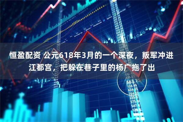 恒盈配资 公元618年3月的一个深夜，叛军冲进江都宫，把躲在巷子里的杨广拖了出