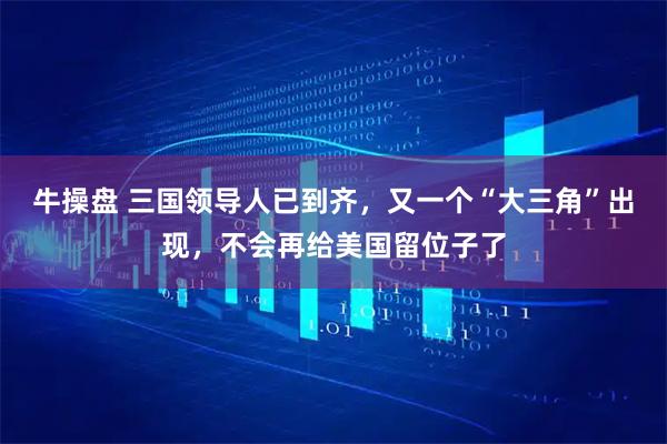 牛操盘 三国领导人已到齐，又一个“大三角”出现，不会再给美国留位子了