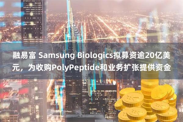 融易富 Samsung Biologics拟募资逾20亿美元，为收购PolyPeptide和业务扩张提供资金